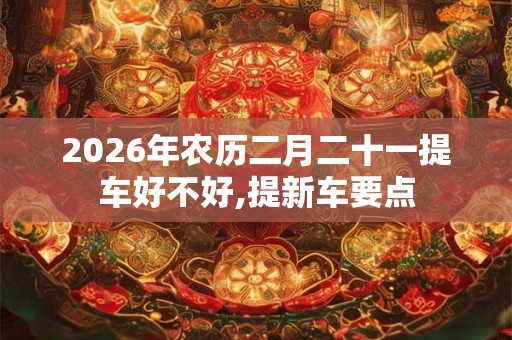 2026年农历二月二十一提车好不好,提新车要点