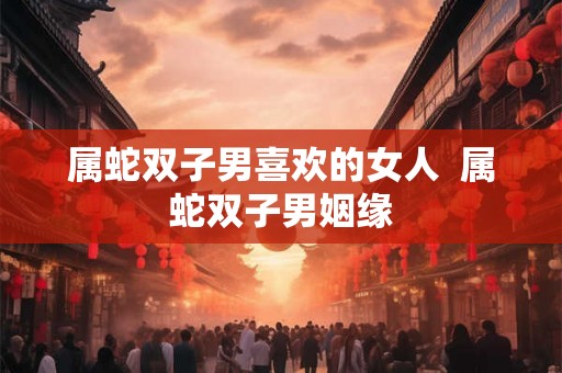 属蛇双子男喜欢的女人  属蛇双子男姻缘