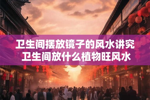 卫生间摆放镜子的风水讲究 卫生间放什么植物旺风水 卫生间摆放镜子的风水讲究 卫生间放什么植物旺风水