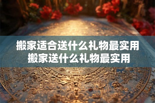 搬家适合送什么礼物最实用 搬家送什么礼物最实用