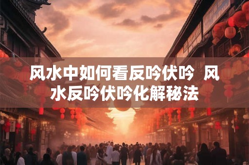 风水中如何看反吟伏吟  风水反吟伏吟化解秘法