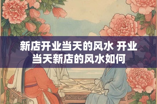 新店开业当天的风水 开业当天新店的风水如何 新店开业当天的风水 开业当天新店的风水如何