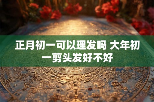 正月初一可以理发吗 大年初一剪头发好不好