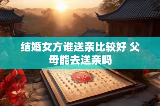 结婚女方谁送亲比较好 父母能去送亲吗