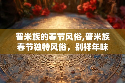 普米族的春节风俗,普米族春节独特风俗,别样年味 普米族的春节风俗,普米族春节独特风俗,别样年味