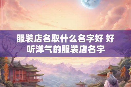 服装店名取什么名字好 好听洋气的服装店名字 服装店名取什么名字好 好听洋气的服装店名字