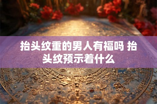 抬头纹重的男人有福吗 抬头纹预示着什么