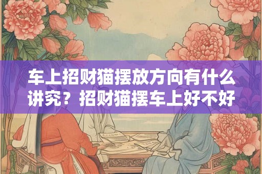 车上招财猫摆放方向有什么讲究？招财猫摆车上好不好？