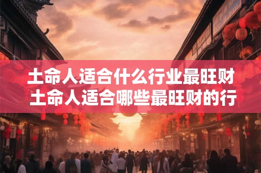 土命人适合什么行业最旺财 土命人适合哪些最旺财的行业 土命人适合什么行业最旺财 土命人适合哪些最旺财的行业
