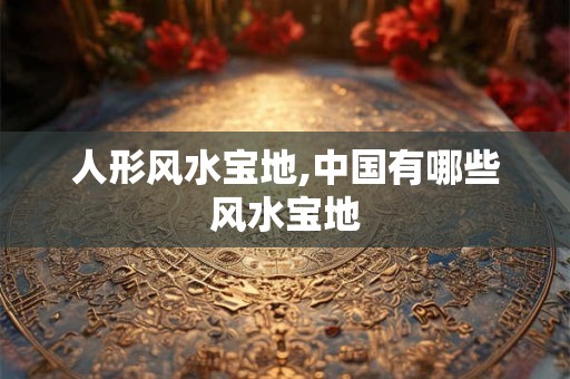 人形风水宝地,中国有哪些风水宝地
