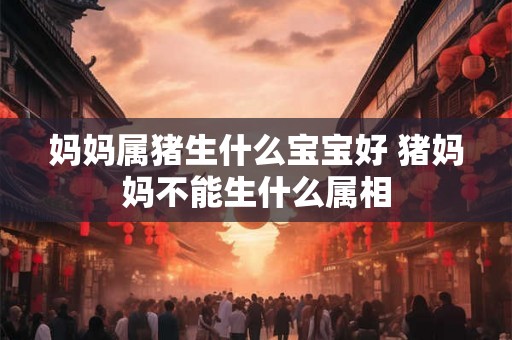 妈妈属猪生什么宝宝好 猪妈妈不能生什么属相