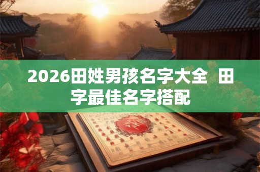 2026田姓男孩名字大全 田字最佳名字搭配 2026田姓男孩名字大全 田字最佳名字搭配