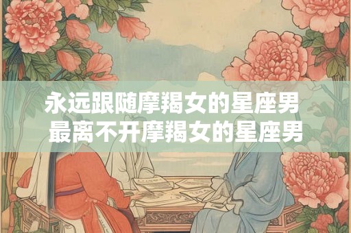 永远跟随摩羯女的星座男 最离不开摩羯女的星座男
