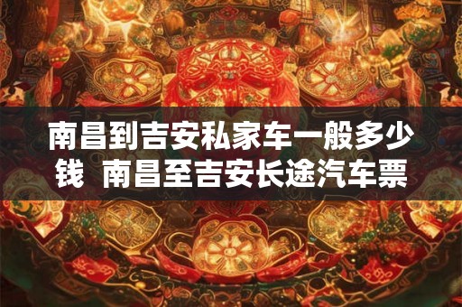 南昌到吉安私家车一般多少钱 南昌至吉安长途汽车票价 南昌到吉安私家车一般多少钱 南昌至吉安长途汽车票价