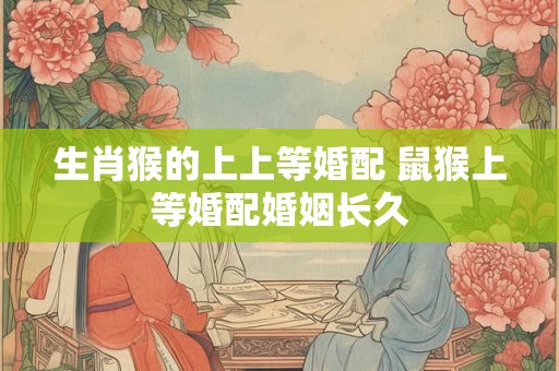 生肖猴的上上等婚配 鼠猴上等婚配婚姻长久 生肖猴的上上等婚配 鼠猴上等婚配婚姻长久