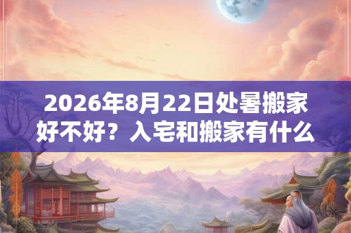 2026年8月22日处暑搬家好不好？入宅和搬家有什么区别？