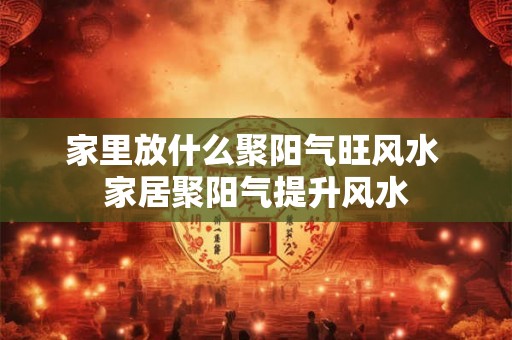家里放什么聚阳气旺风水 家居聚阳气提升风水