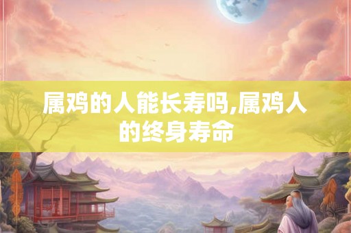 属鸡的人能长寿吗,属鸡人的终身寿命