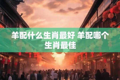 羊配什么生肖最好 羊配哪个生肖最佳