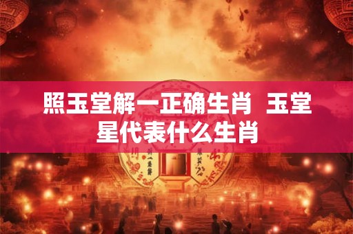 照玉堂解一正确生肖 玉堂星代表什么生肖 照玉堂解一正确生肖 玉堂星代表什么生肖