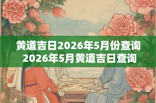 黄道吉日2026年5月份查询 2026年5月黄道吉日查询 黄道吉日2026年5月份查询 2026年5月黄道吉日查询