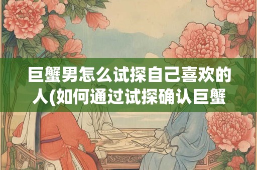 巨蟹男怎么试探自己喜欢的人(如何通过试探确认巨蟹男心中的喜欢对象？)