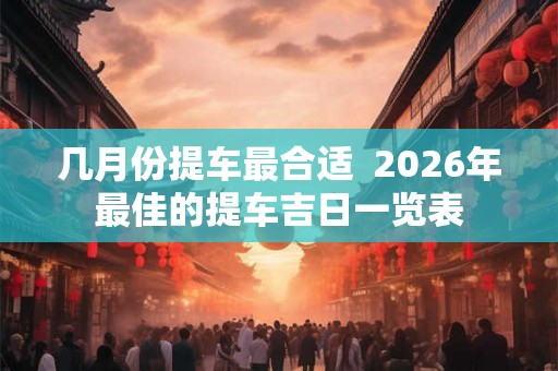 几月份提车最合适  2026年最佳的提车吉日一览表