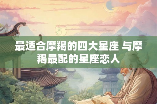 最适合摩羯的四大星座 与摩羯最配的星座恋人 最适合摩羯的四大星座 与摩羯最配的星座恋人