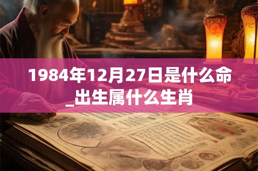1984年12月27日是什么命_出生属什么生肖 1984年12月27日是什么命_出生属什么生肖
