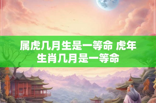 属虎几月生是一等命 虎年生肖几月是一等命