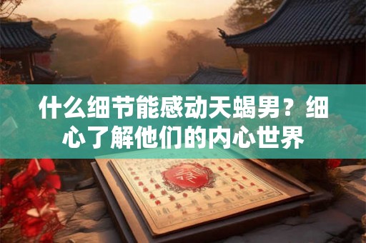 什么细节能感动天蝎男?细心了解他们的内心世界 什么细节能感动天蝎男?细心了解他们的内心世界