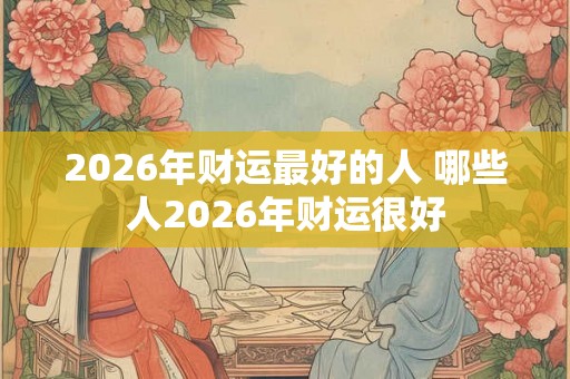 2026年财运最好的人 哪些人2026年财运很好 2026年财运最好的人 哪些人2026年财运很好