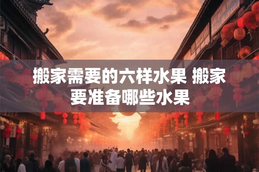 搬家需要的六样水果 搬家要准备哪些水果 搬家需要的六样水果 搬家要准备哪些水果
