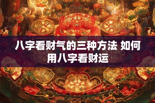 八字看财气的三种方法 如何用八字看财运 八字看财气的三种方法 如何用八字看财运