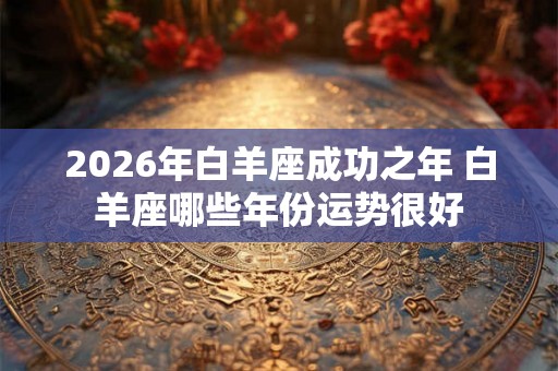 2026年白羊座成功之年 白羊座哪些年份运势很好