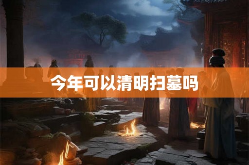 今年可以清明扫墓吗 今年可以清明扫墓吗