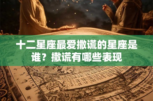 十二星座最爱撒谎的星座是谁？撒谎有哪些表现