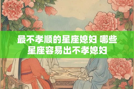 最不孝顺的星座媳妇 哪些星座容易出不孝媳妇