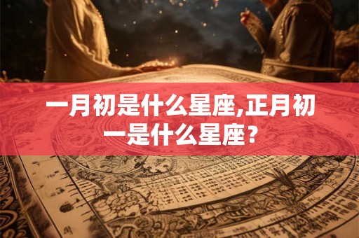 一月初是什么星座,正月初一是什么星座? 一月初是什么星座,正月初一是什么星座?