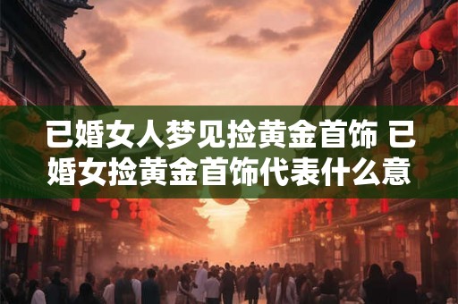 已婚女人梦见捡黄金首饰 已婚女捡黄金首饰代表什么意义 已婚女人梦见捡黄金首饰 已婚女捡黄金首饰代表什么意义