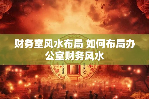 财务室风水布局 如何布局办公室财务风水 财务室风水布局 如何布局办公室财务风水