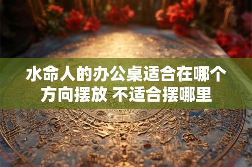 水命人的办公桌适合在哪个方向摆放 不适合摆哪里
