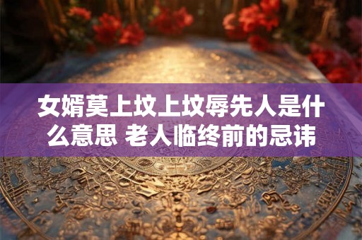 女婿莫上坟上坟辱先人是什么意思 老人临终前的忌讳