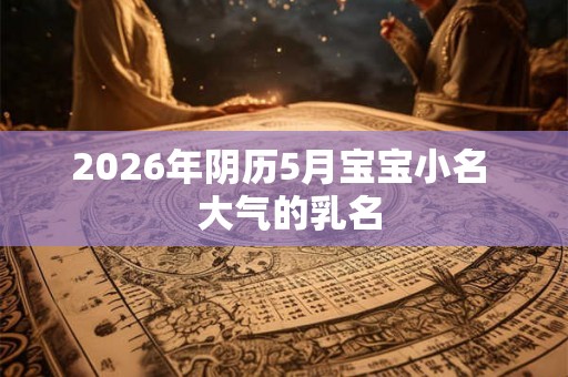 2026年阴历5月宝宝小名 大气的乳名 2026年阴历5月宝宝小名 大气的乳名