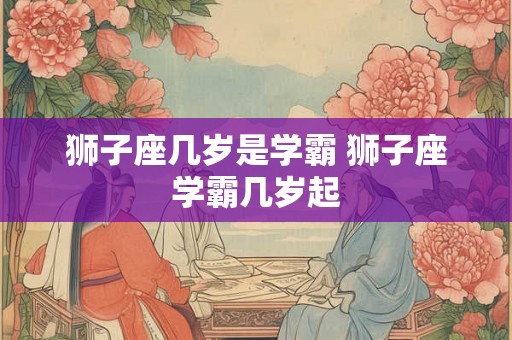狮子座几岁是学霸 狮子座学霸几岁起
