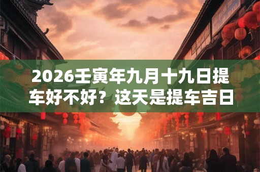 2026壬寅年九月十九日提车好不好？这天是提车吉日吗