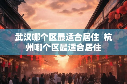 武汉哪个区最适合居住 杭州哪个区最适合居住 武汉哪个区最适合居住 杭州哪个区最适合居住