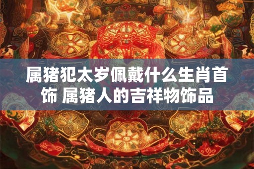 属猪犯太岁佩戴什么生肖首饰 属猪人的吉祥物饰品