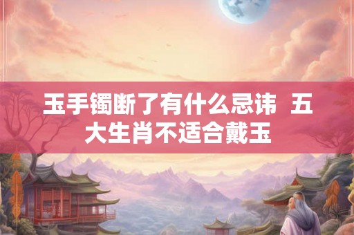 玉手镯断了有什么忌讳 五大生肖不适合戴玉 玉手镯断了有什么忌讳 五大生肖不适合戴玉
