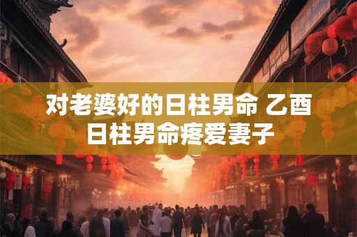 对老婆好的日柱男命 乙酉日柱男命疼爱妻子